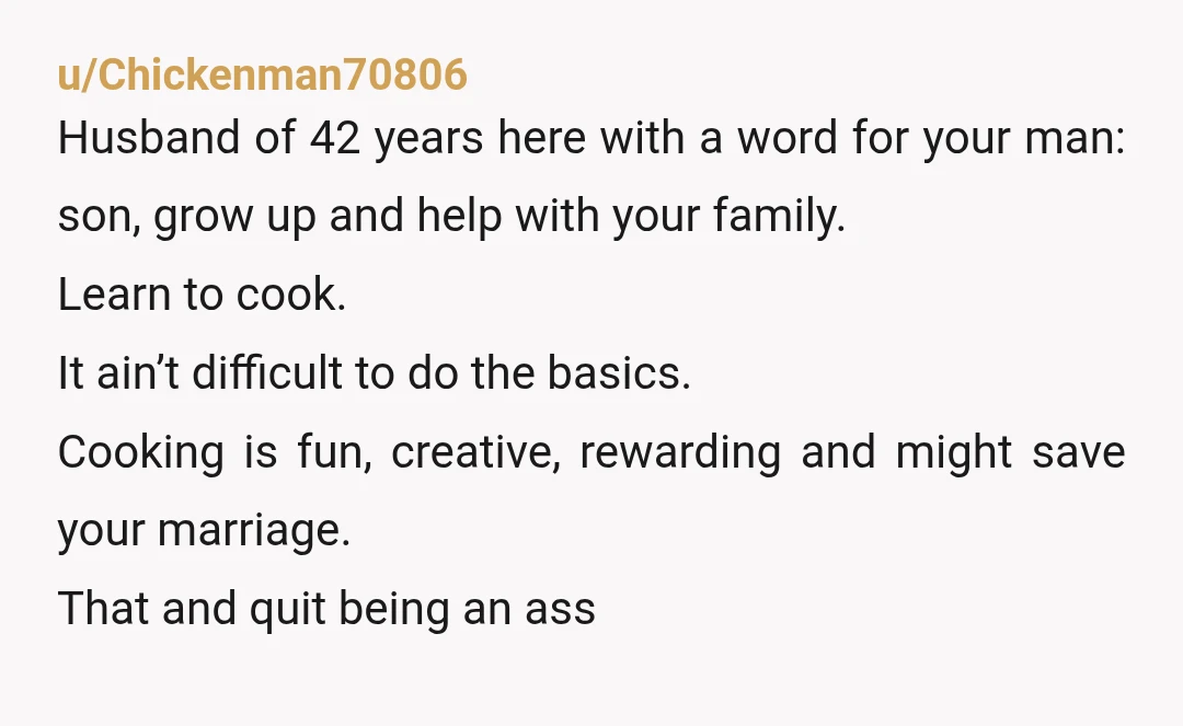 u/Chickenman70806 Husband of 42 years here with a word for your man: son, grow up and help with your family. Learn to cook. It ain’t difficult to do the basics....