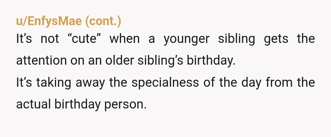 u/mountainelven No you are not. My little sister had to get presents on my birthday every year, I didn't get presents on her birthday, because my mom didn't want her...