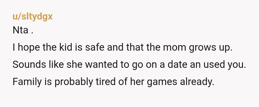 u/sltydgx Nta . I hope the kid is safe and that the mom grows up. Sounds like she wanted to go on a date an used you. Family is probably...