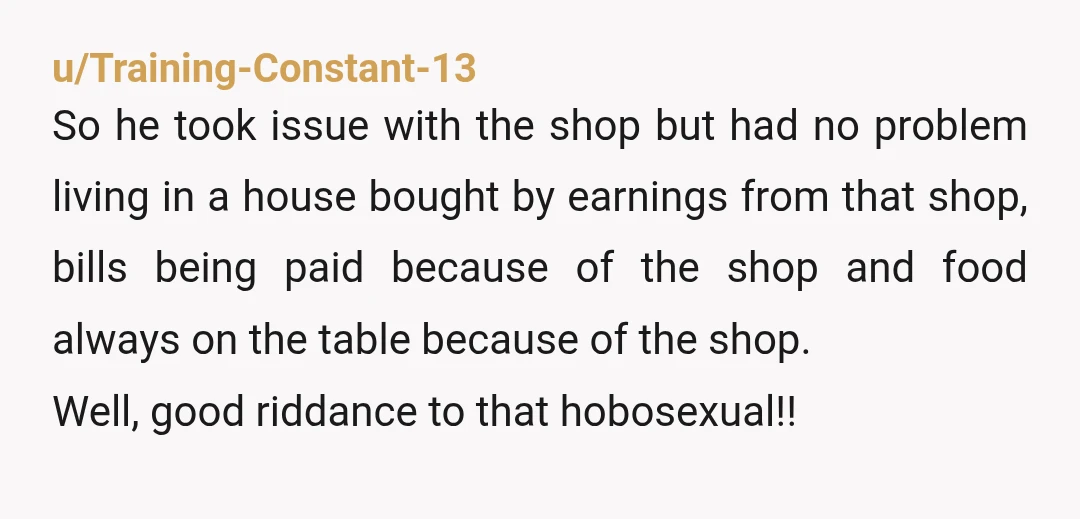 u/Training-Constant-13 So he took issue with the shop but had no problem living in a house bought by earnings from that shop, bills being paid because of the shop and...