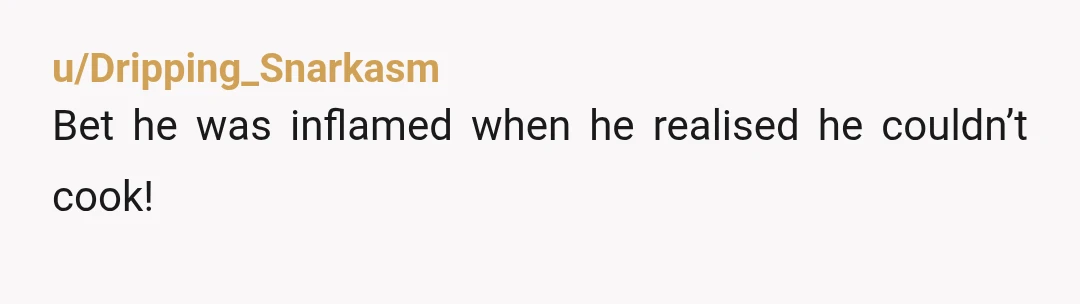 u/Dripping_Snarkasm Bet he was inflamed when he realised he couldn’t cook!