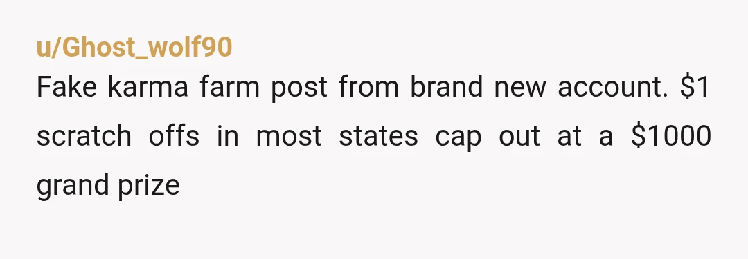u/Ghost_wolf90
Fake karma farm post from brand new account. $1 scratch offs in most states cap out at a $1000 grand prize