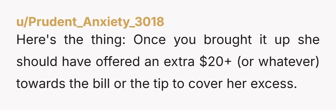 u/Prudent_Anxiety_3018 Here's the thing: Once you brought it up she should have offered an extra $20+ (or whatever) towards the bill or the tip to cover her excess.