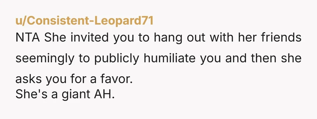 u/Consistent-Leopard71 NTA She invited you to hang out with her friends seemingly to publicly humiliate you and then she asks you for a favor. She's a giant AH.