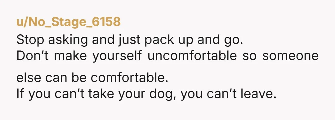 u/No_Stage_6158 Stop asking and just pack up and go. Don’t make yourself uncomfortable so someone else can be comfortable. If you can’t take your dog, you can’t leave.