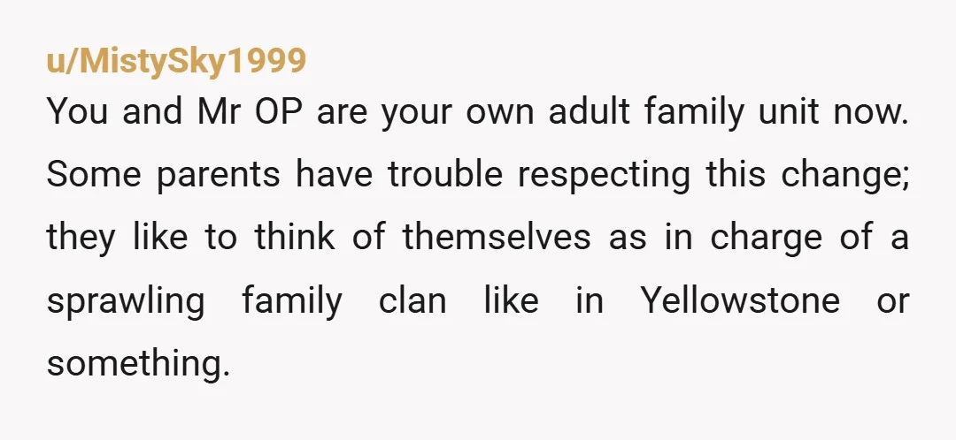 u/MistySky1999 You and Mr OP are your own adult family unit now. Some parents have trouble respecting this change; they like to think of themselves as in charge of a...