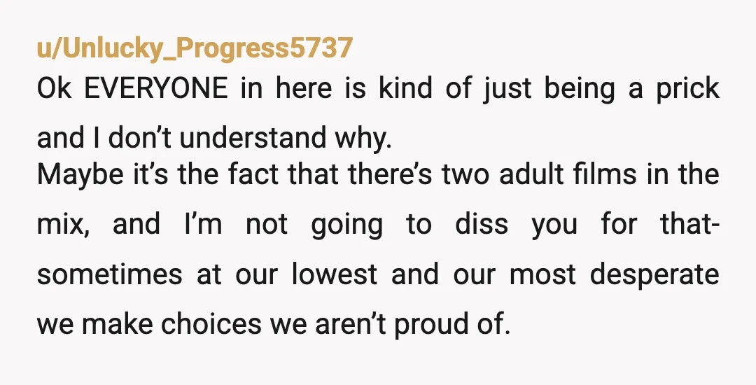 u/Unlucky_Progress5737 Ok EVERYONE in here is kind of just being a prick and I don’t understand why. Maybe it’s the fact that there’s two adult films in the mix, and...