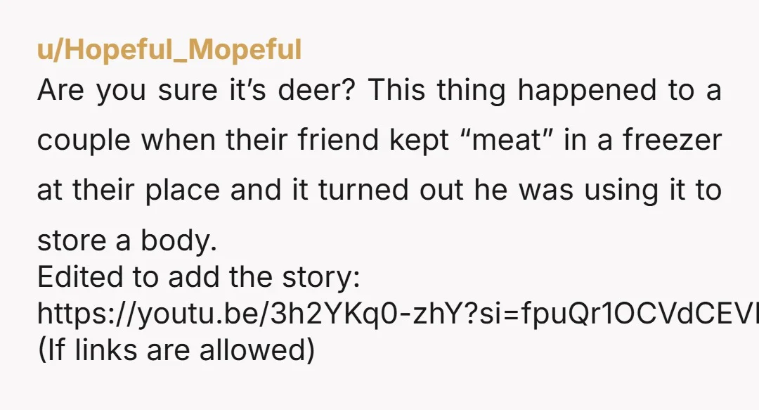 u/Hopeful_Mopeful Are you sure it’s deer? This thing happened to a couple when their friend kept “meat” in a freezer at their place and it turned out he was using...