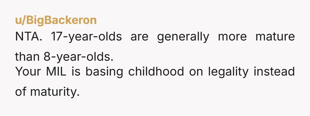 u/BigBackeron
NTA. 17-year-olds are generally more mature than 8-year-olds.
Your MIL is basing childhood on legality instead of maturity.