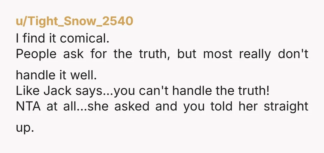 u/Tight_Snow_2540 I find it comical. People ask for the truth, but most really don't handle it well. Like Jack says...you can't handle the truth! NTA at all...she asked and you...