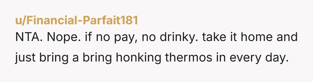 u/Financial-Parfait181
NTA. Nope. if no pay, no drinky. take it home and just bring a bring honking thermos in every day.