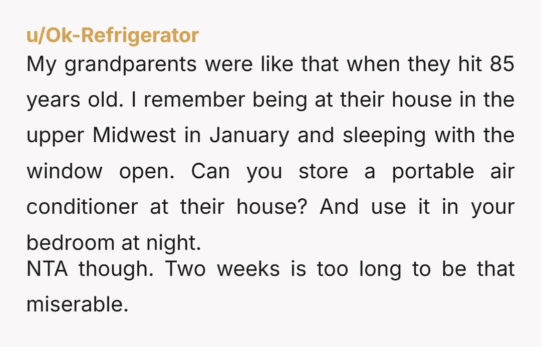 u/Ok-Refrigerator My grandparents were like that when they hit 85 years old. I remember being at their house in the upper Midwest in January and sleeping with the window open....