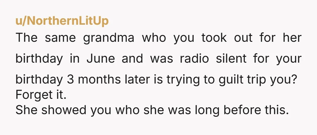u/NorthernLitUp The same grandma who you took out for her birthday in June and was radio silent for your birthday 3 months later is trying to guilt trip you? Forget...