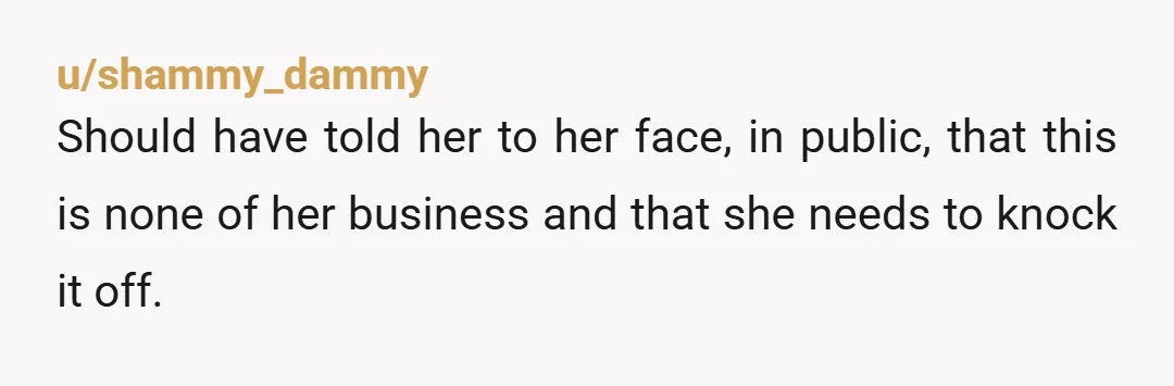 u/shammy_dammy
Should have told her to her face, in public, that this is none of her business and that she needs to knock it off.