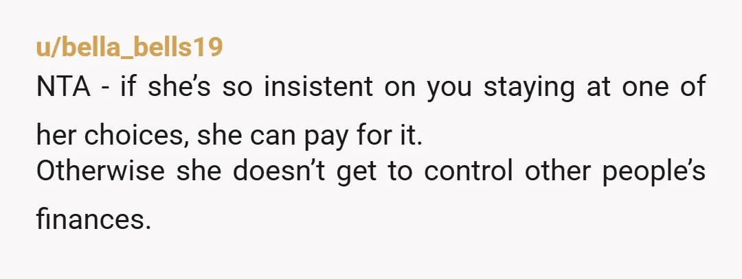 u/bella_bells19
NTA - if she’s so insistent on you staying at one of her choices, she can pay for it.
Otherwise she doesn’t get to control other people’s finances.