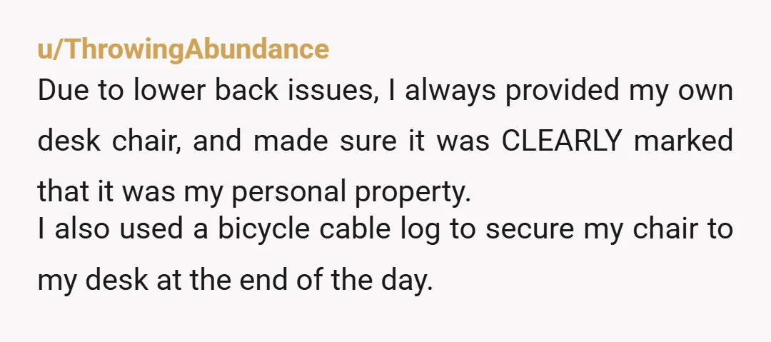 u/ThrowingAbundance Due to lower back issues, I always provided my own desk chair, and made sure it was CLEARLY marked that it was my personal property. I also used a...