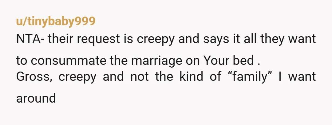 u/tinybaby999 NTA- their request is creepy and says it all they want to consummate the marriage on Your bed . Gross, creepy and not the kind of “family” I want...