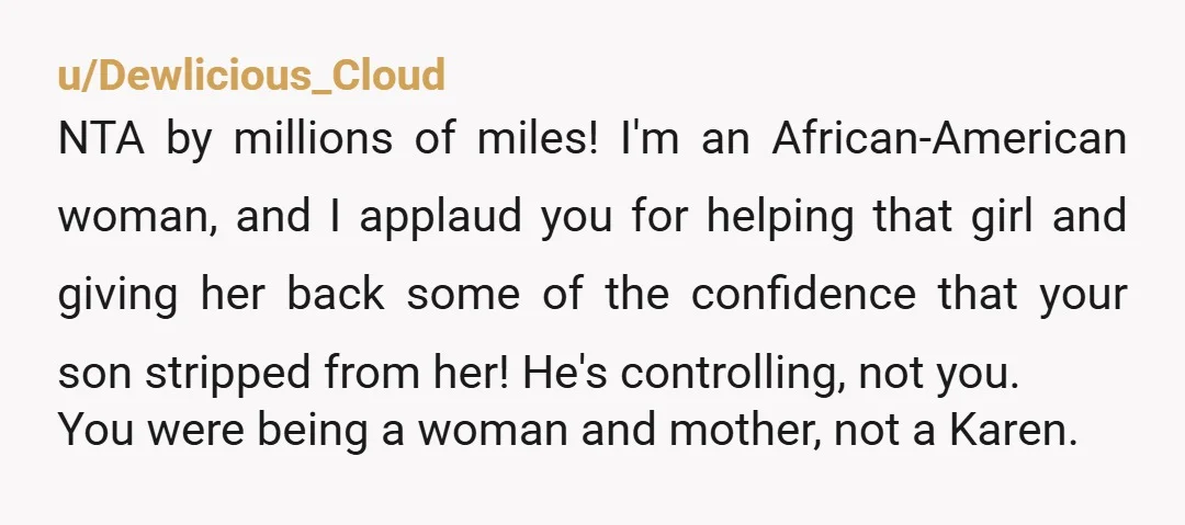 u/Dewlicious_Cloud NTA by millions of miles! I'm an African-American woman, and I applaud you for helping that girl and giving her back some of the confidence that your son stripped...