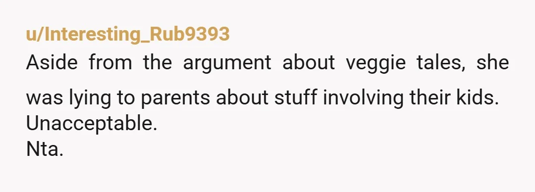 u/Interesting_Rub9393
Aside from the argument about veggie tales, she was lying to parents about stuff involving their kids.
Unacceptable.
Nta.
