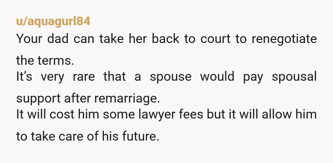 u/aquagurl84 Your dad can take her back to court to renegotiate the terms. It’s very rare that a spouse would pay spousal support after remarriage. It will cost him some...