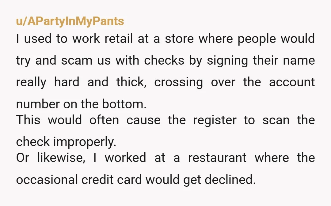 u/APartyInMyPants I used to work retail at a store where people would try and scam us with checks by signing their name really hard and thick, crossing over the account...