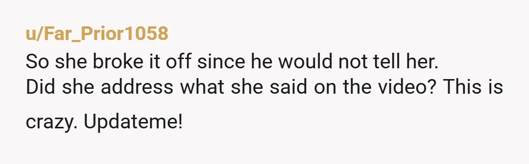 u/Far_Prior1058
So she broke it off since he would not tell her.
Did she address what she said on the video? This is crazy. Updateme!