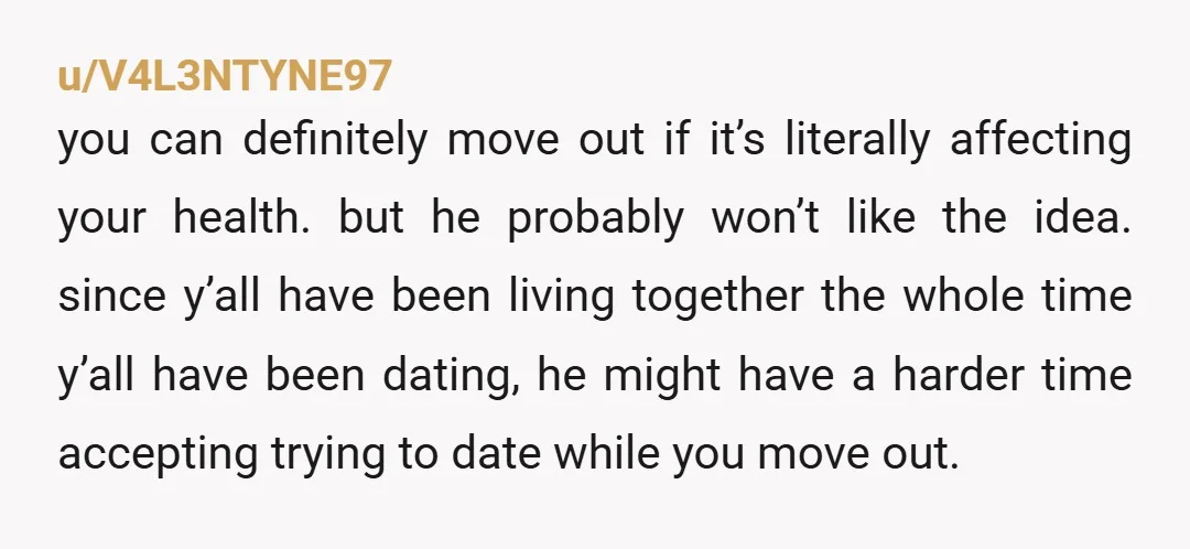 u/V4L3NTYNE97 you can definitely move out if it’s literally affecting your health. but he probably won’t like the idea. since y’all have been living together the whole time y’all have...