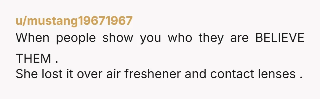 u/mustang19671967
When people show you who they are BELIEVE THEM .
She lost it over air freshener and contact lenses .