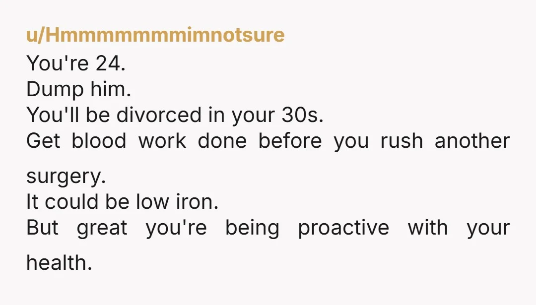 u/Hmmmmmmmimnotsure You're 24. Dump him. You'll be divorced in your 30s. Get blood work done before you rush another surgery. It could be low iron. But great you're being proactive...