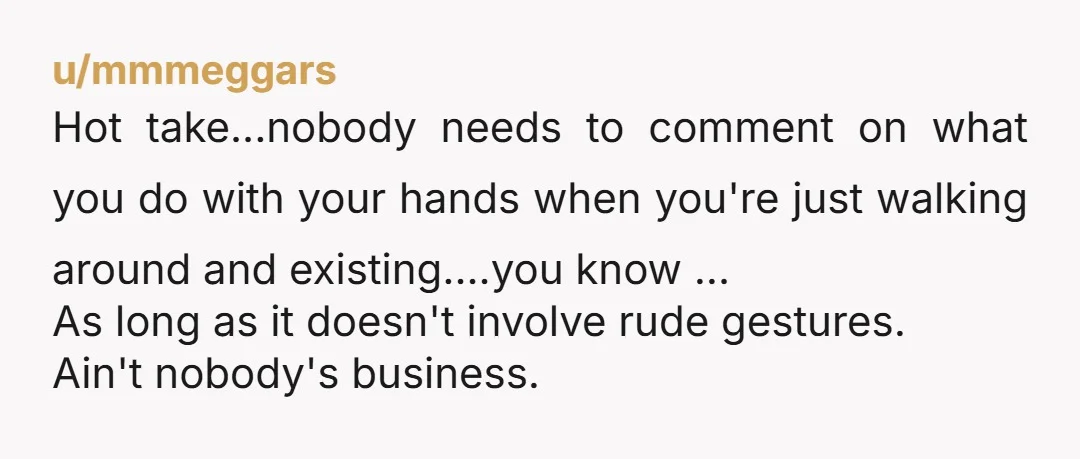 u/mmmeggars Hot take...nobody needs to comment on what you do with your hands when you're just walking around and existing....you know ... As long as it doesn't involve rude gestures....