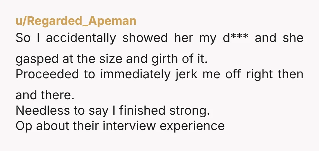 u/Regarded_Apeman So I accidentally showed her my d*** and she gasped at the size and girth of it. Proceeded to immediately jerk me off right then and there. Needless to...