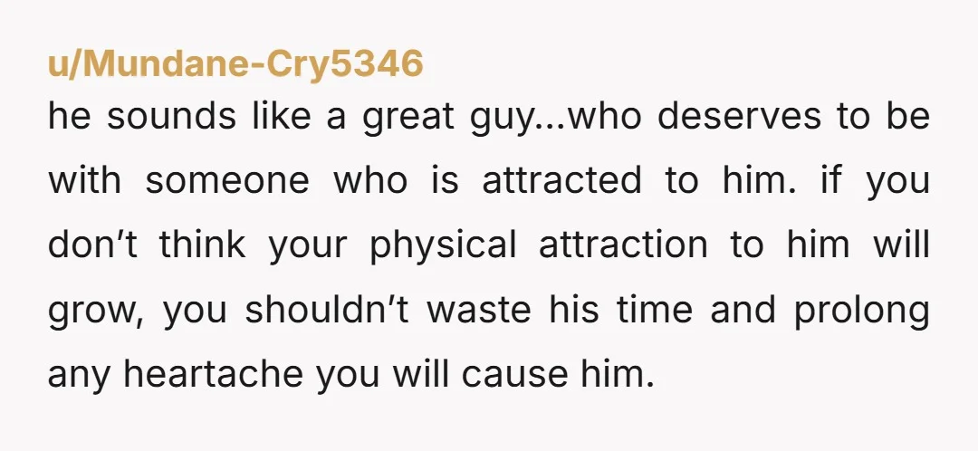u/Mundane-Cry5346 he sounds like a great guy…who deserves to be with someone who is attracted to him. if you don’t think your physical attraction to him will grow, you shouldn’t...