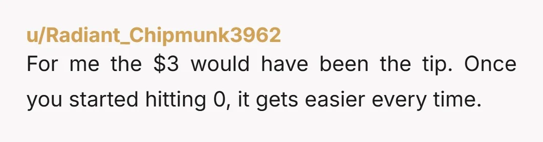 u/Radiant_Chipmunk3962
For me the $3 would have been the tip. Once you started hitting 0, it gets easier every time.