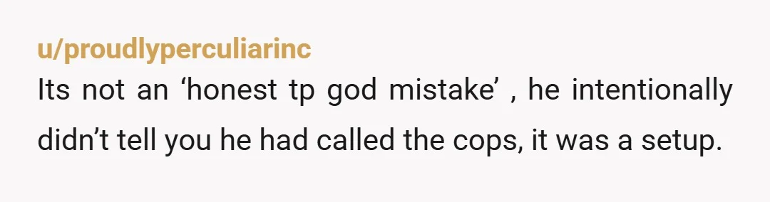 u/proudlyperculiarinc Its not an ‘honest tp god mistake’ , he intentionally didn’t tell you he had called the cops, it was a setup.