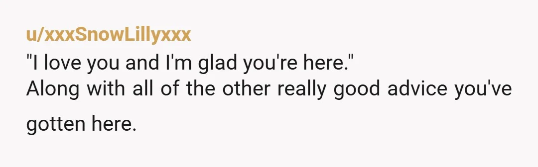u/xxxSnowLillyxxx
"I love you and I'm glad you're here."
Along with all of the other really good advice you've gotten here.