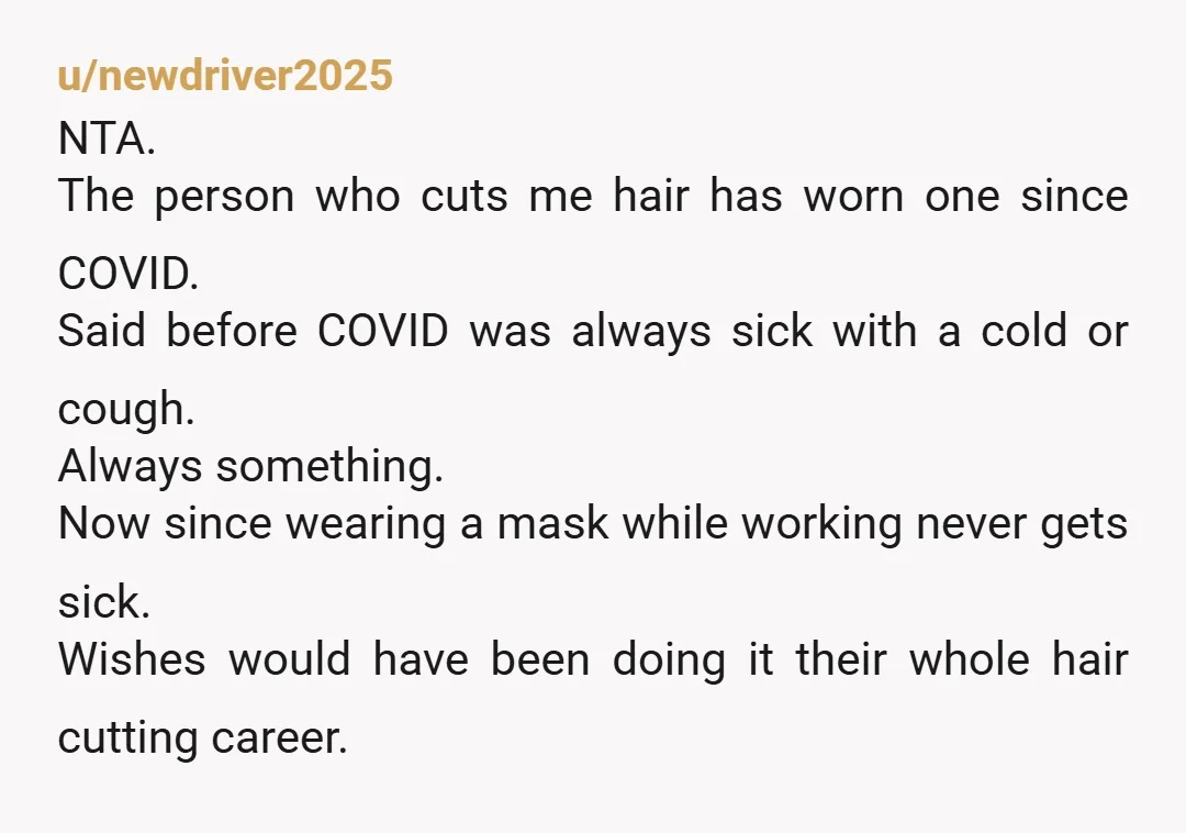 u/newdriver2025 NTA. The person who cuts me hair has worn one since COVID. Said before COVID was always sick with a cold or cough. Always something. Now since wearing a...