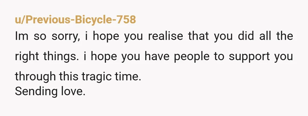 u/Previous-Bicycle-758
Im so sorry, i hope you realise that you did all the right things. i hope you have people to support you through this tragic time.
Sending love.