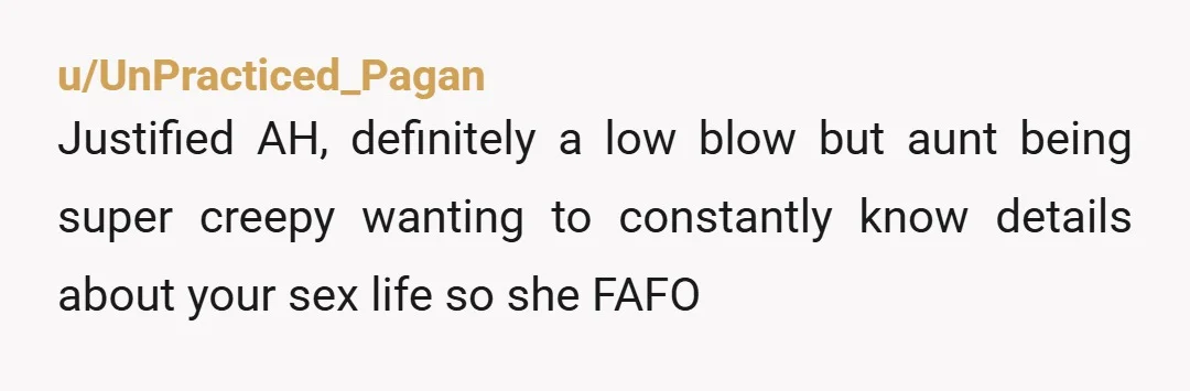 u/UnPracticed_Pagan
Justified AH, definitely a low blow but aunt being super creepy wanting to constantly know details about your sex life so she FAFO