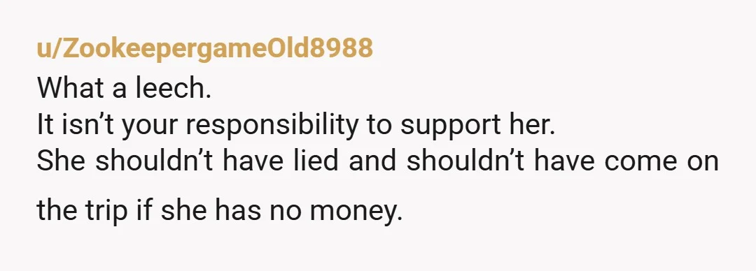 u/ZookeepergameOld8988
What a leech.
It isn’t your responsibility to support her.
She shouldn’t have lied and shouldn’t have come on the trip if she has no money.