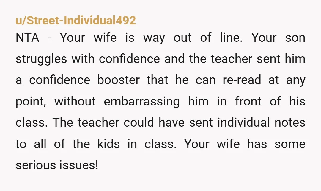u/Street-Individual492 NTA - Your wife is way out of line. Your son struggles with confidence and the teacher sent him a confidence booster that he can re-read at any point,...