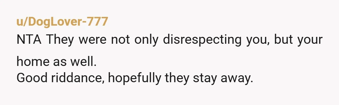 u/DogLover-777
NTA They were not only disrespecting you, but your home as well.
Good riddance, hopefully they stay away.