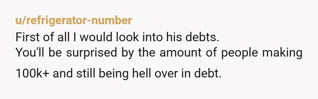 u/refrigerator-number
First of all I would look into his debts.
You'll be surprised by the amount of people making 100k+ and still being hell over in debt.