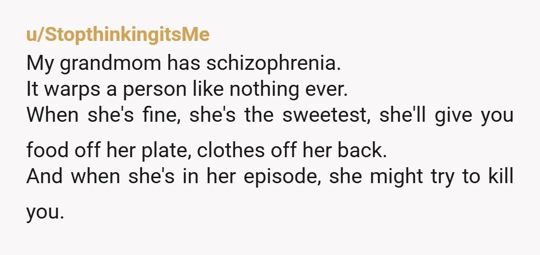 u/StopthinkingitsMe My grandmom has schizophrenia. It warps a person like nothing ever. When she's fine, she's the sweetest, she'll give you food off her plate, clothes off her back. And...