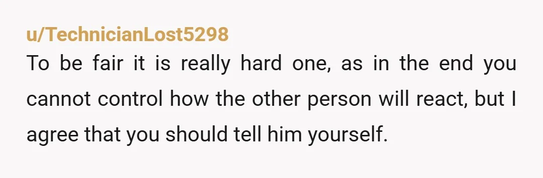u/TechnicianLost5298 To be fair it is really hard one, as in the end you cannot control how the other person will react, but I agree that you should tell him...
