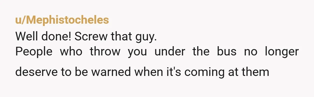 u/Mephistocheles
Well done! Screw that guy.
People who throw you under the bus no longer deserve to be warned when it's coming at them