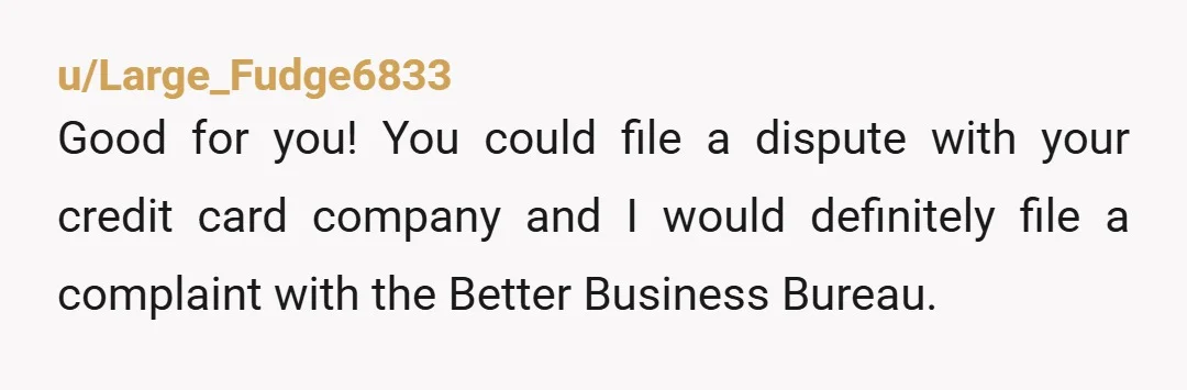 u/Large_Fudge6833 Good for you! You could file a dispute with your credit card company and I would definitely file a complaint with the Better Business Bureau.