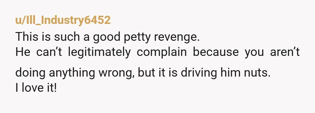 u/Ill_Industry6452
This is such a good petty revenge.
He can’t legitimately complain because you aren’t doing anything wrong, but it is driving him nuts.
I love it!