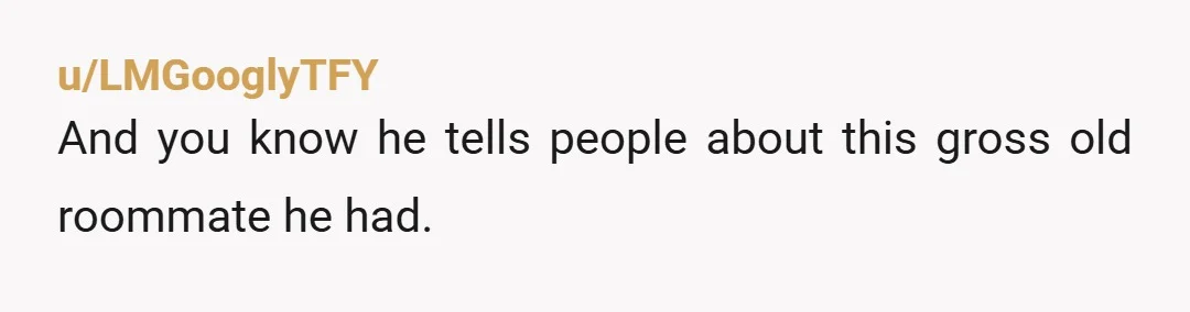 u/LMGooglyTFY
And you know he tells people about this gross old roommate he had.
