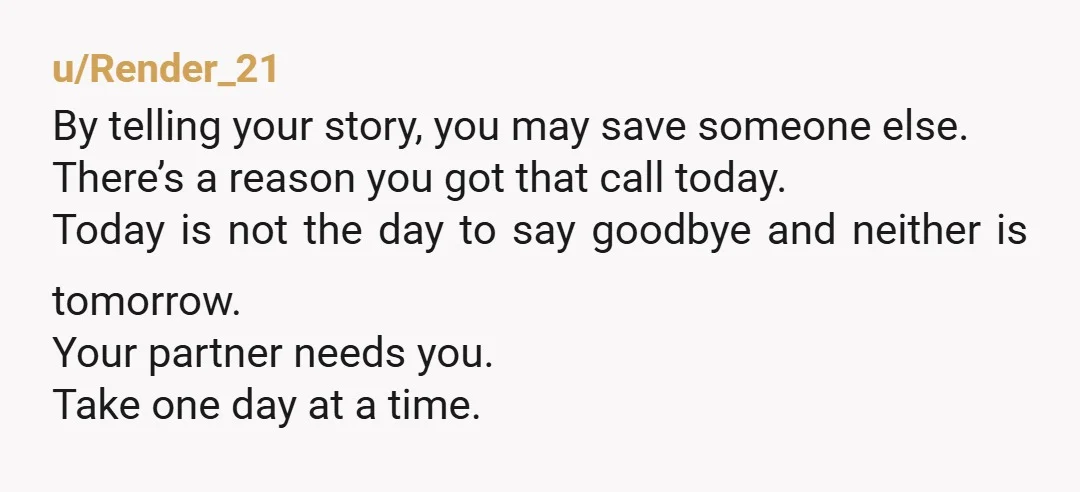 u/Render_21 By telling your story, you may save someone else. There’s a reason you got that call today. Today is not the day to say goodbye and neither is tomorrow....