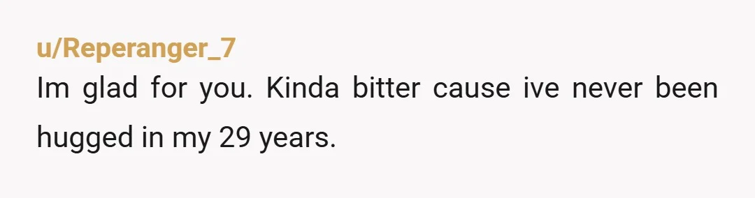 u/Reperanger_7
Im glad for you. Kinda bitter cause ive never been hugged in my 29 years.